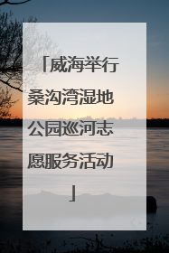 威海举行桑沟湾湿地公园巡河志愿服务活动